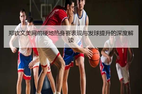 郑钦文美网前硬地热身赛表现与发球提升的深度解读