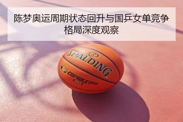 陈梦奥运周期状态回升与国乒女单竞争格局深度观察