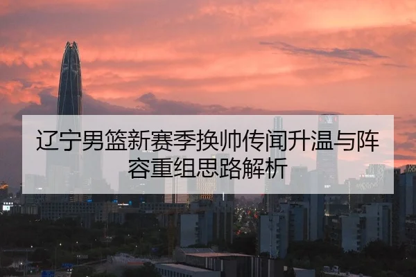 辽宁男篮新赛季换帅传闻升温与阵容重组思路解析