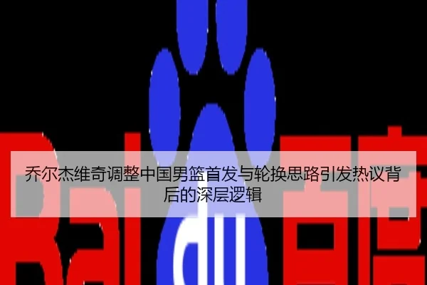 乔尔杰维奇调整中国男篮首发与轮换思路引发热议背后的深层逻辑