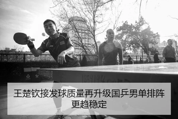 王楚钦接发球质量再升级国乒男单排阵更趋稳定