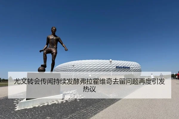 尤文转会传闻持续发酵弗拉霍维奇去留问题再度引发热议