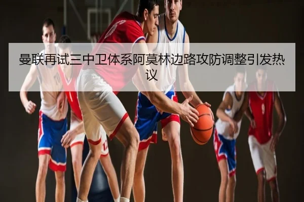 曼联再试三中卫体系阿莫林边路攻防调整引发热议