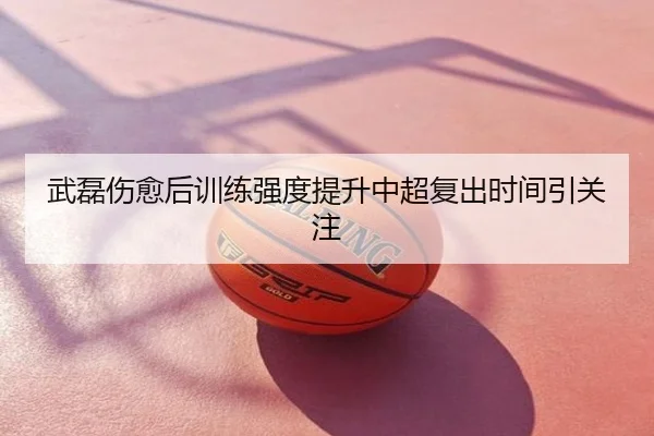 武磊伤愈后训练强度提升中超复出时间引关注