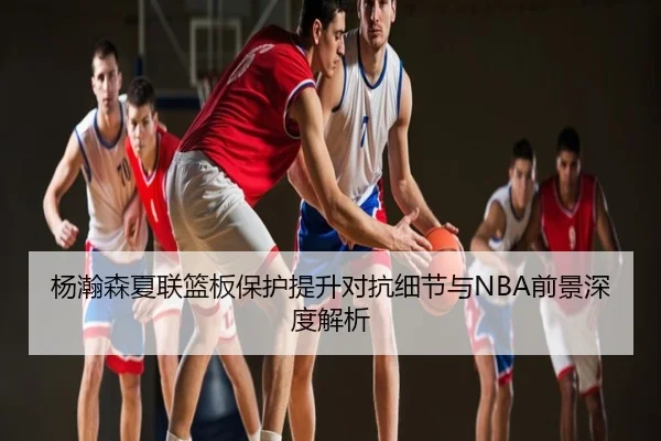 杨瀚森夏联篮板保护提升对抗细节与NBA前景深度解析