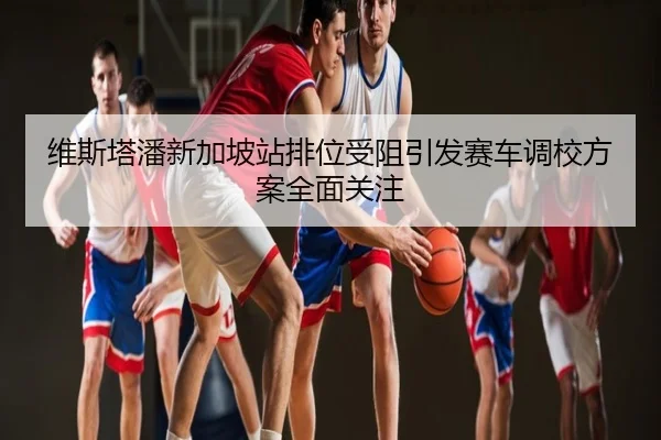 维斯塔潘新加坡站排位受阻引发赛车调校方案全面关注